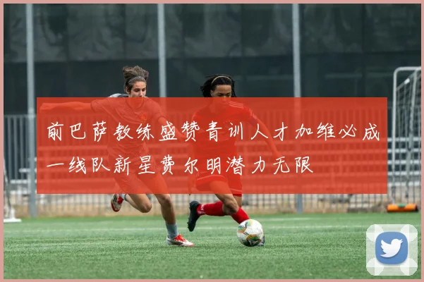 前巴萨教练盛赞青训人才加维必成一线队新星费尔明潜力无限